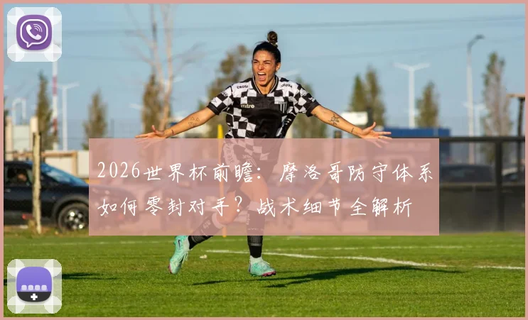 2026世界杯前瞻：摩洛哥防守体系如何零封对手？战术细节全解析