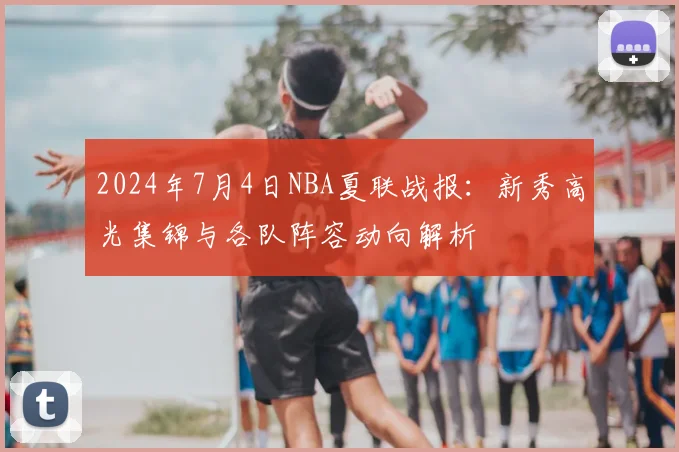 2024年7月4日NBA夏联战报:新秀高光集锦与各队阵容动向解析