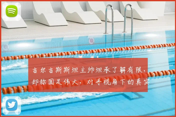 吉尔吉斯斯坦主帅坦承了解有限，却称国足伟大，对手视角下的真实评价