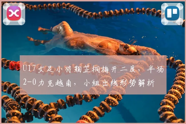 U17女足小将鞠芷桐梅开二度，半场2-0力克越南，小组出线形势解析