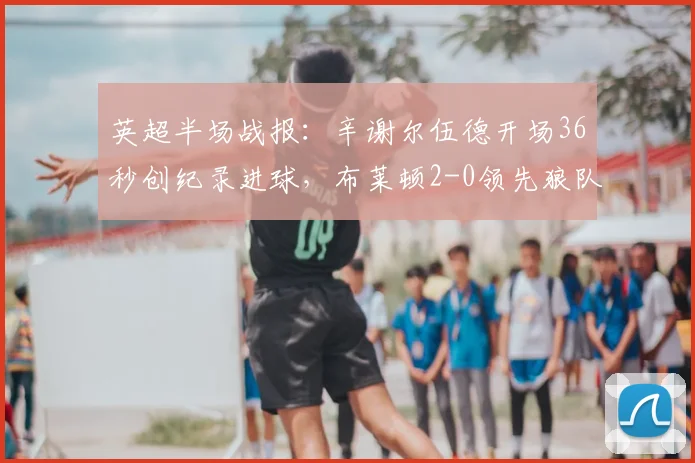 英超半场战报:辛谢尔伍德开场36秒创纪录进球,布莱顿2-0领先狼队,附2026赛季上半场关键数据解读