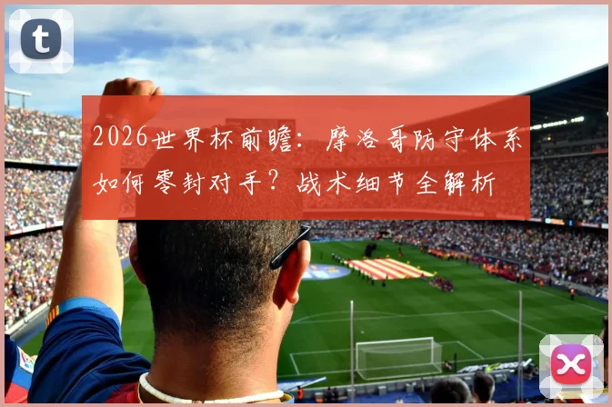 2026世界杯前瞻：摩洛哥防守体系如何零封对手？战术细节全解析