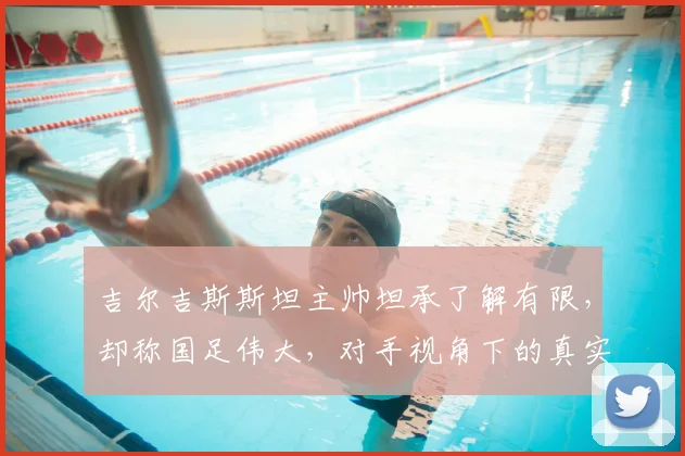 吉尔吉斯斯坦主帅坦承了解有限，却称国足伟大，对手视角下的真实评价