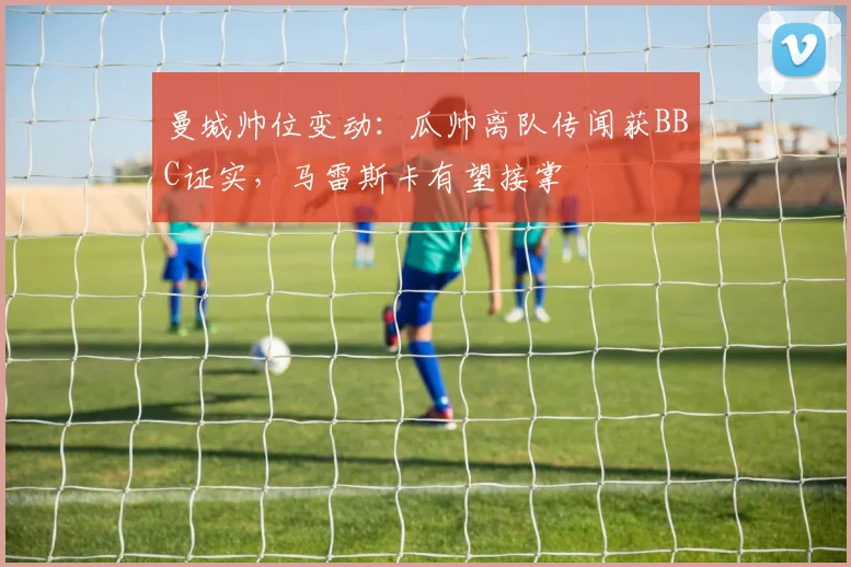 曼城帅位变动:瓜帅离队传闻获BBC证实,马雷斯卡有望接掌
