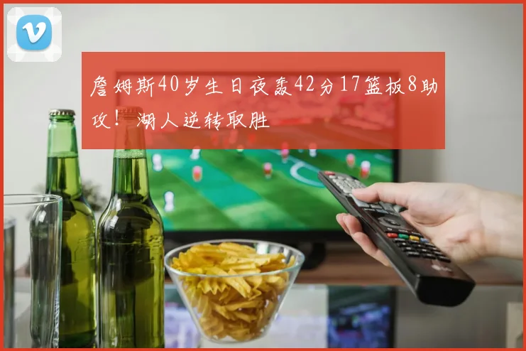 詹姆斯40岁生日夜轰42分17篮板8助攻!湖人逆转取胜