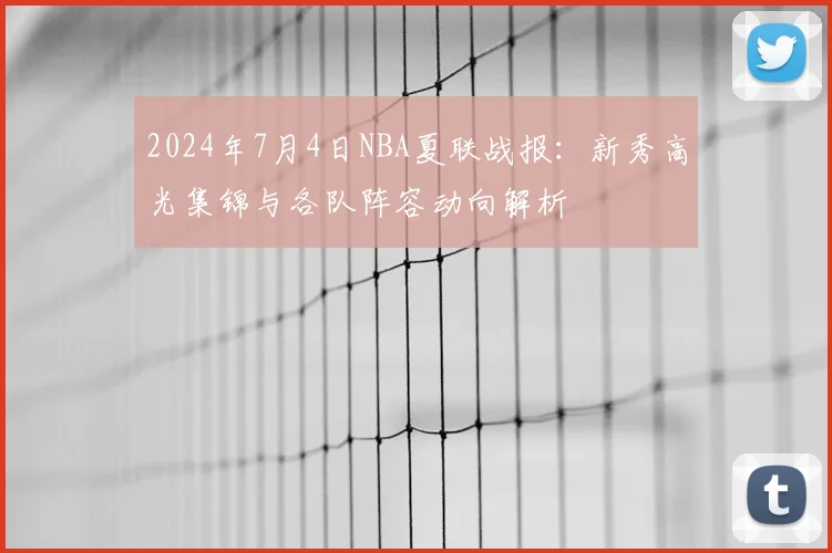 2024年7月4日NBA夏联战报：新秀高光集锦与各队阵容动向解析