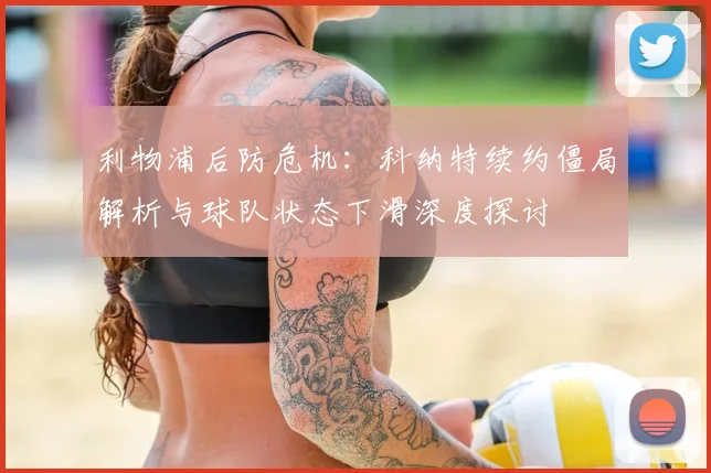 利物浦后防危机：科纳特续约僵局解析与球队状态下滑深度探讨